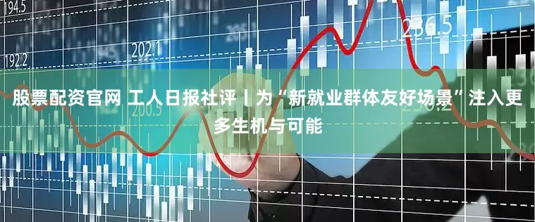 股票配资官网 工人日报社评丨为“新就业群体友好场景”注入更多生机与可能