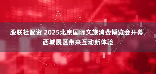 股联社配资 2025北京国际文旅消费博览会开幕，西城展区带来互动新体验