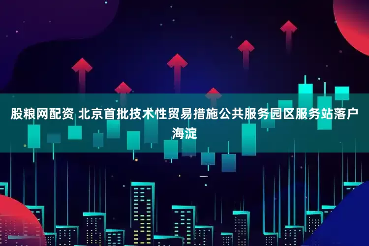 股粮网配资 北京首批技术性贸易措施公共服务园区服务站落户海淀