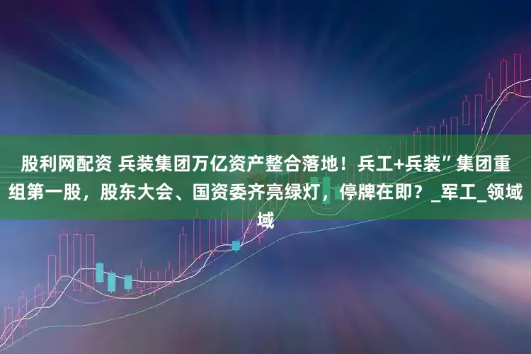 股利网配资 兵装集团万亿资产整合落地！兵工+兵装”集团重组第一股，股东大会、国资委齐亮绿灯，停牌在即？_军工_领域