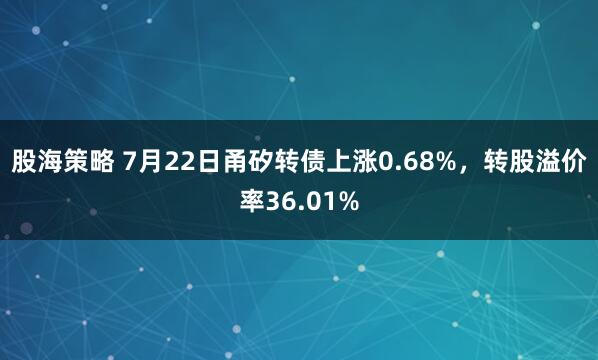 股海策略 7月22日甬矽转债上涨0.68%，转股溢价率36.01%