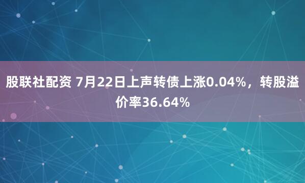 股联社配资 7月22日上声转债上涨0.04%，转股溢价率36.64%