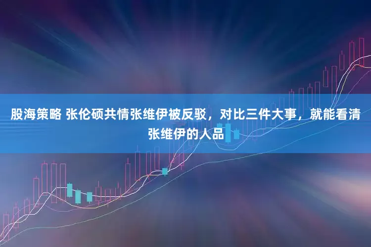 股海策略 张伦硕共情张维伊被反驳，对比三件大事，就能看清张维伊的人品