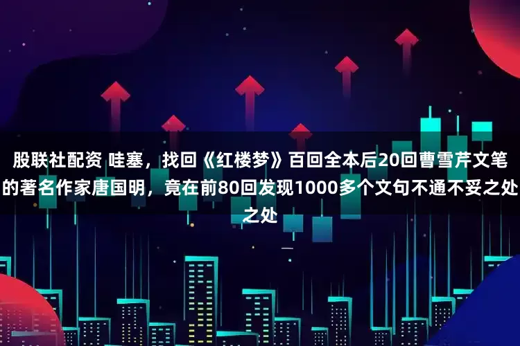 股联社配资 哇塞，找回《红楼梦》百回全本后20回曹雪芹文笔的著名作家唐国明，竟在前80回发现1000多个文句不通不妥之处