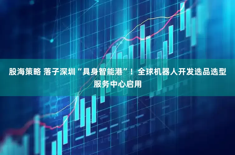 股海策略 落子深圳“具身智能港”！全球机器人开发选品选型服务中心启用