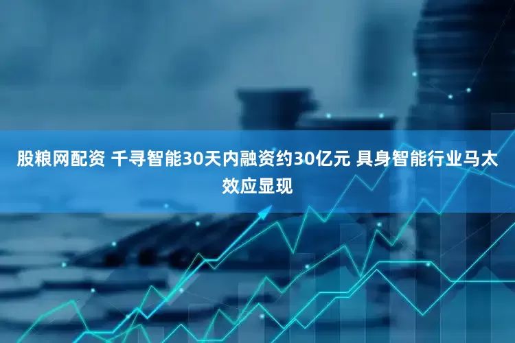 股粮网配资 千寻智能30天内融资约30亿元 具身智能行业马太效应显现