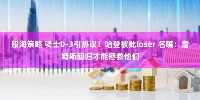 股海策略 骑士0-3引热议！哈登被批loser 名嘴：詹姆斯回归才能拯救他们