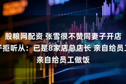 股粮网配资 张雪很不赞同妻子开店！妻子拒听从：已是8家店总店长 亲自给员工做饭